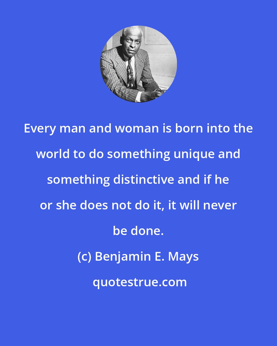 Benjamin E. Mays: Every man and woman is born into the world to do something unique and something distinctive and if he or she does not do it, it will never be done.