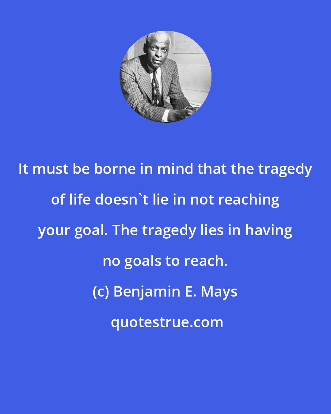 Benjamin E. Mays: It must be borne in mind that the tragedy of life doesn't lie in not reaching your goal. The tragedy lies in having no goals to reach.