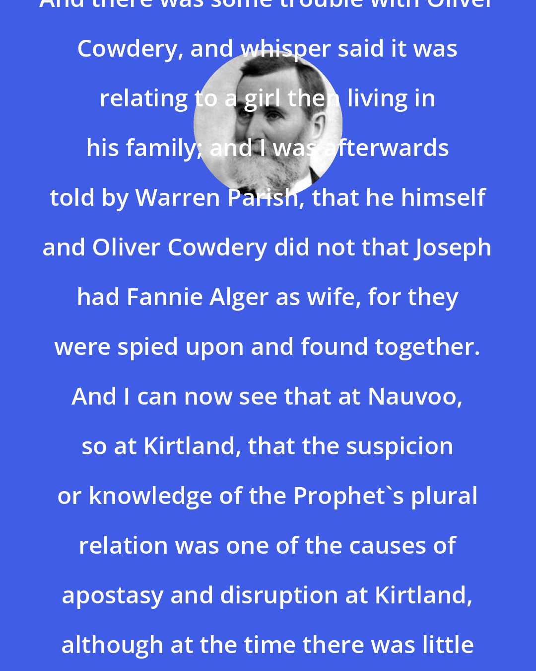Benjamin F. Johnson: And there was some trouble with Oliver Cowdery, and whisper said it was relating to a girl then living in his family; and I was afterwards told by Warren Parish, that he himself and Oliver Cowdery did not that Joseph had Fannie Alger as wife, for they were spied upon and found together. And I can now see that at Nauvoo, so at Kirtland, that the suspicion or knowledge of the Prophet's plural relation was one of the causes of apostasy and disruption at Kirtland, although at the time there was little said publicly on the subject.