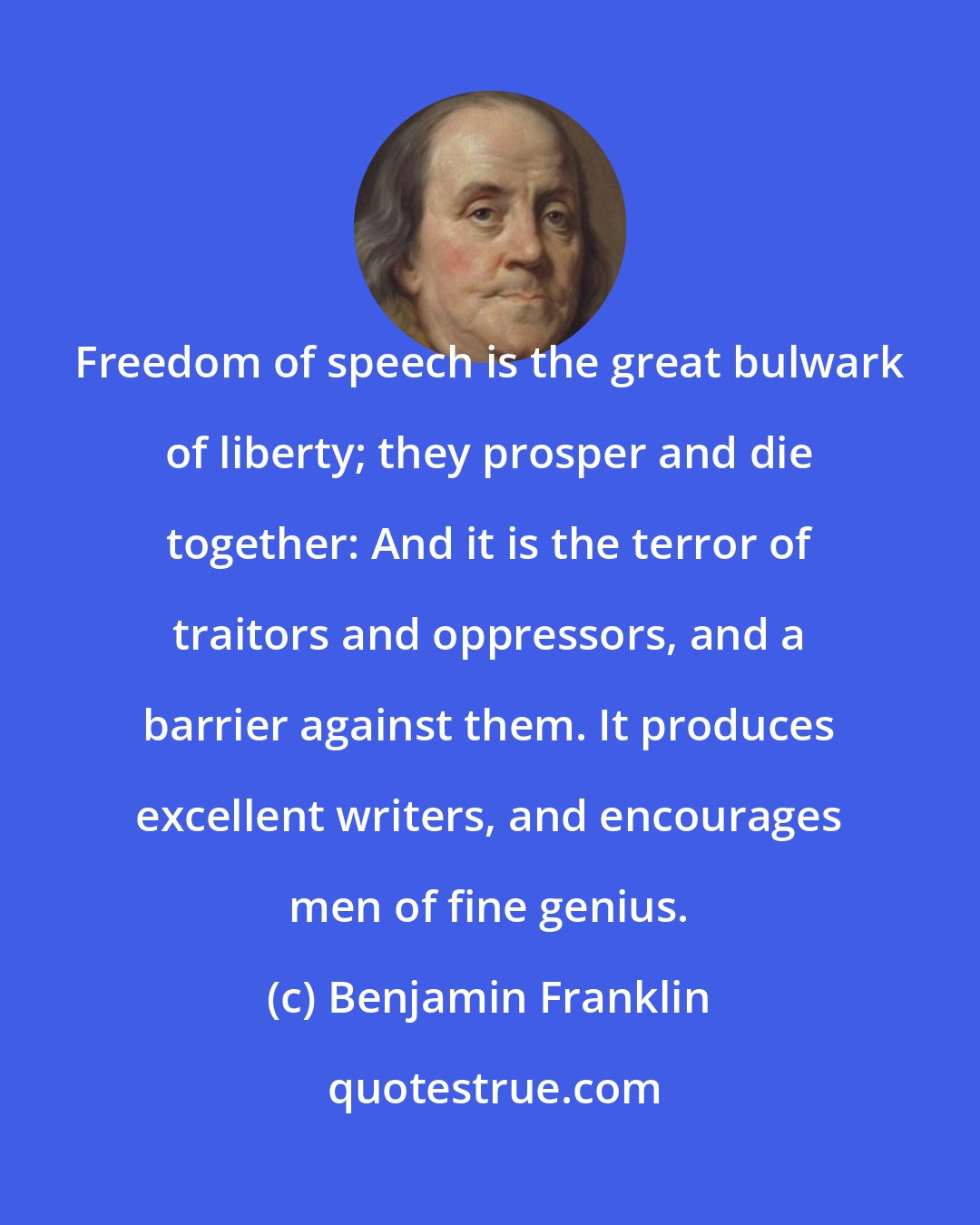Benjamin Franklin: Freedom of speech is the great bulwark of liberty; they prosper and die together: And it is the terror of traitors and oppressors, and a barrier against them. It produces excellent writers, and encourages men of fine genius.