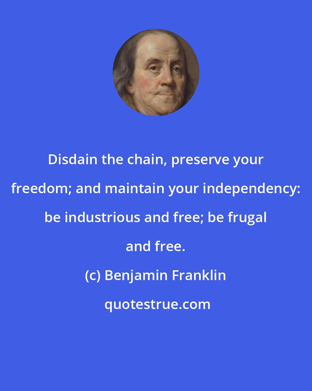 Benjamin Franklin: Disdain the chain, preserve your freedom; and maintain your independency: be industrious and free; be frugal and free.