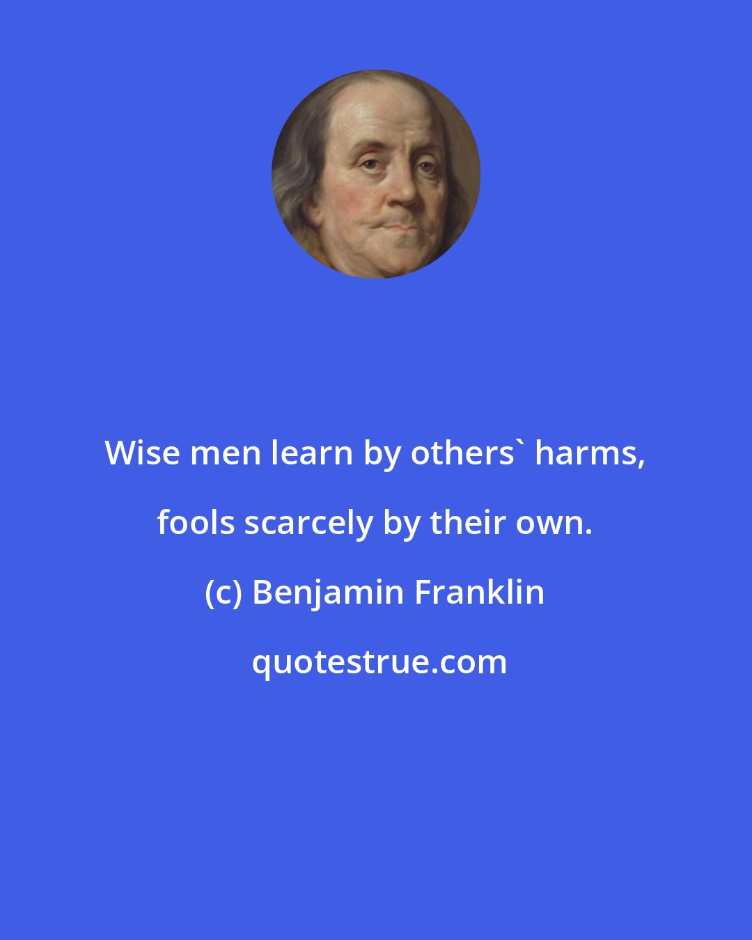Benjamin Franklin: Wise men learn by others' harms, fools scarcely by their own.