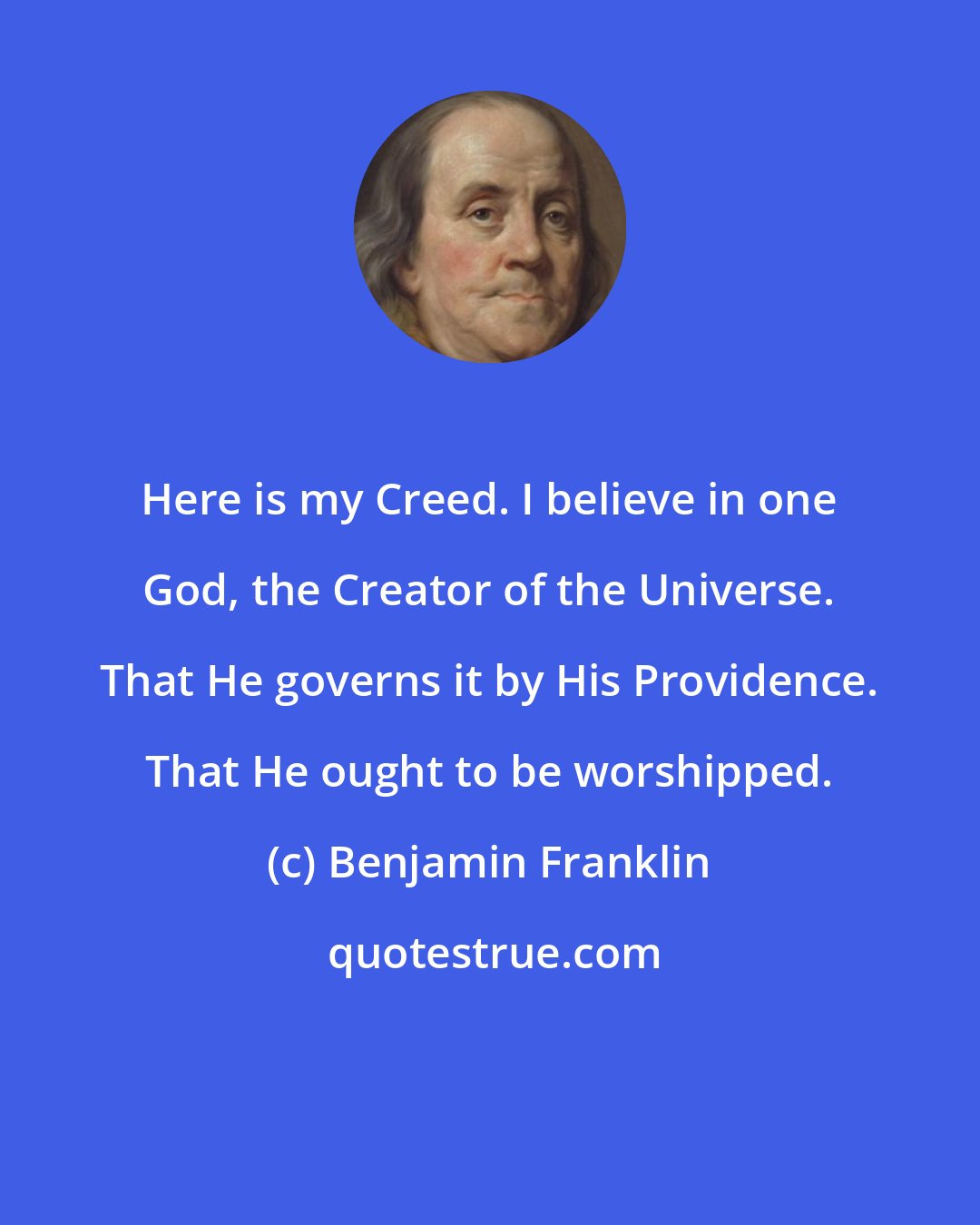Benjamin Franklin: Here is my Creed. I believe in one God, the Creator of the Universe. That He governs it by His Providence. That He ought to be worshipped.