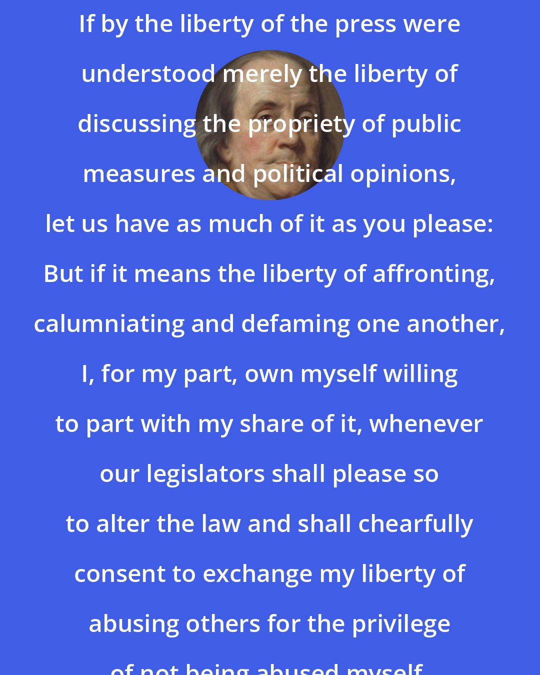 Benjamin Franklin: If by the liberty of the press were understood merely the liberty of discussing the propriety of public measures and political opinions, let us have as much of it as you please: But if it means the liberty of affronting, calumniating and defaming one another, I, for my part, own myself willing to part with my share of it, whenever our legislators shall please so to alter the law and shall chearfully consent to exchange my liberty of abusing others for the privilege of not being abused myself.