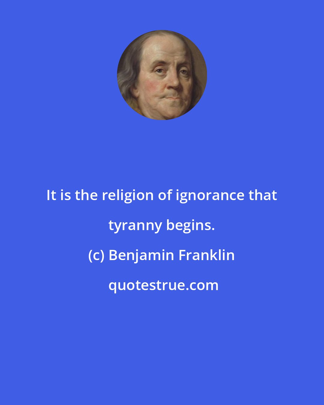 Benjamin Franklin: It is the religion of ignorance that tyranny begins.