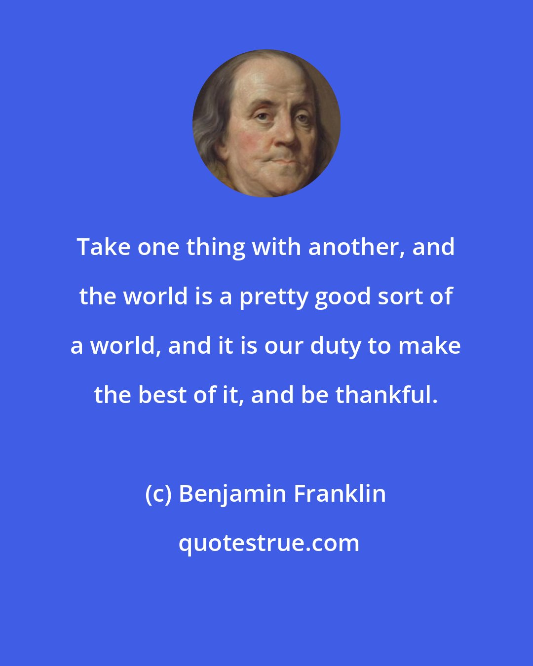 Benjamin Franklin: Take one thing with another, and the world is a pretty good sort of a world, and it is our duty to make the best of it, and be thankful.