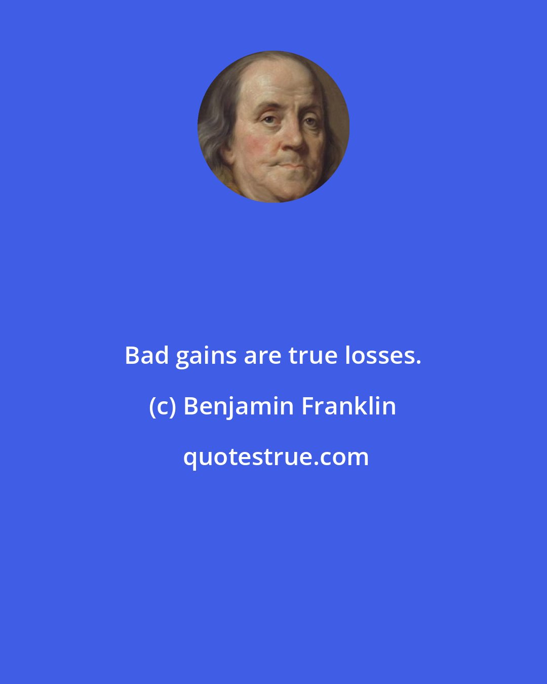 Benjamin Franklin: Bad gains are true losses.
