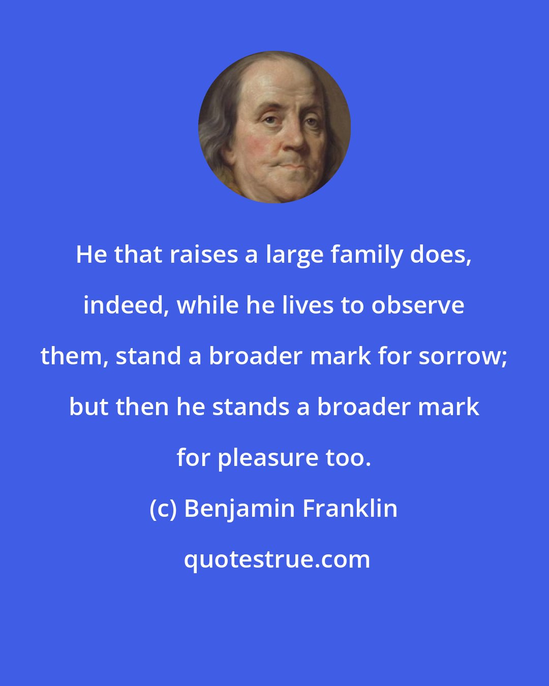 Benjamin Franklin: He that raises a large family does, indeed, while he lives to observe them, stand a broader mark for sorrow; but then he stands a broader mark for pleasure too.