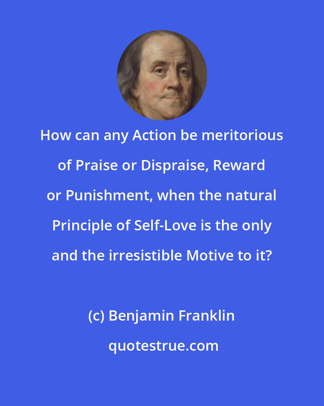 Benjamin Franklin: How can any Action be meritorious of Praise or Dispraise, Reward or Punishment, when the natural Principle of Self-Love is the only and the irresistible Motive to it?