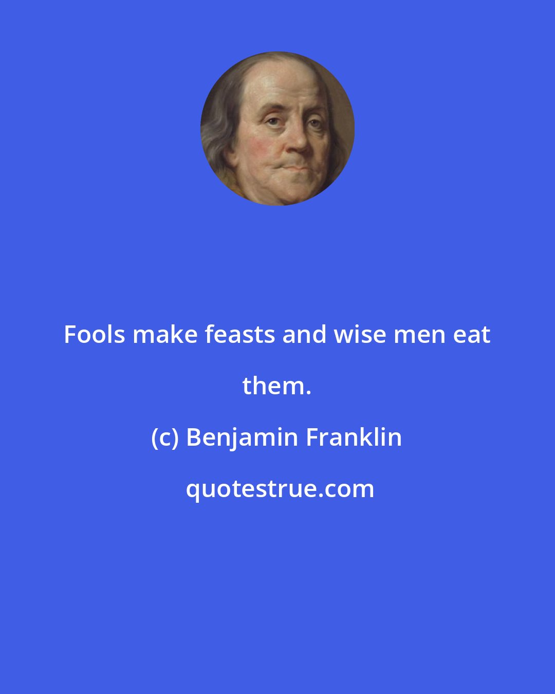 Benjamin Franklin: Fools make feasts and wise men eat them.