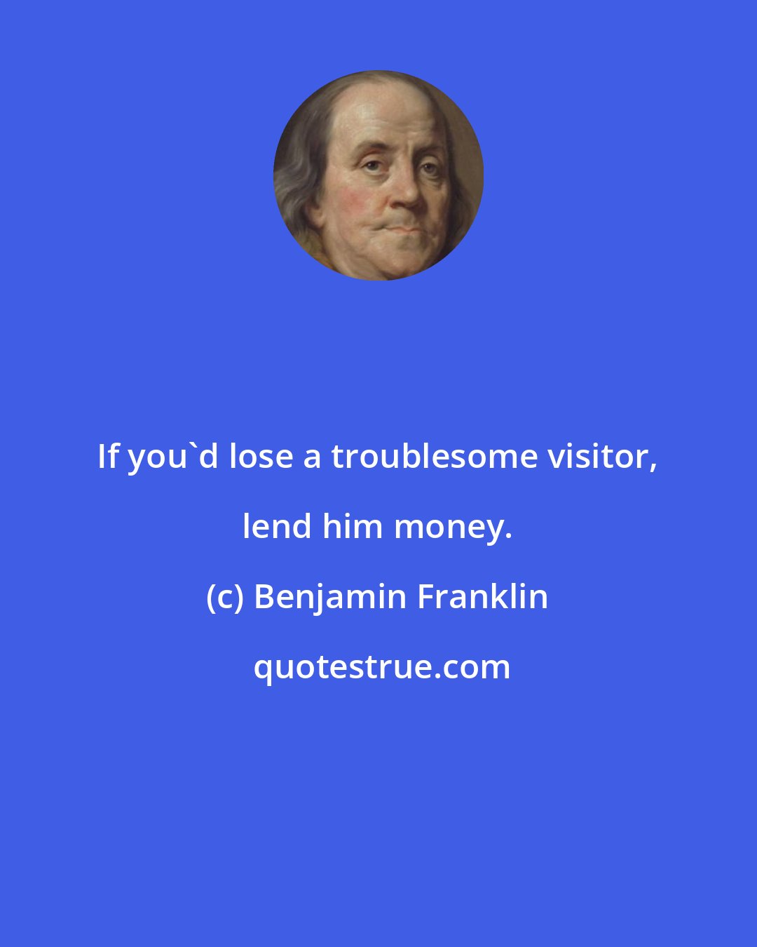 Benjamin Franklin: If you'd lose a troublesome visitor, lend him money.
