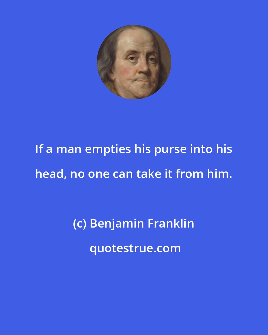 Benjamin Franklin: If a man empties his purse into his head, no one can take it from him.
