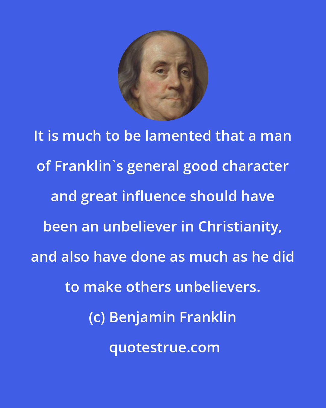 Benjamin Franklin: It is much to be lamented that a man of Franklin's general good character and great influence should have been an unbeliever in Christianity, and also have done as much as he did to make others unbelievers.