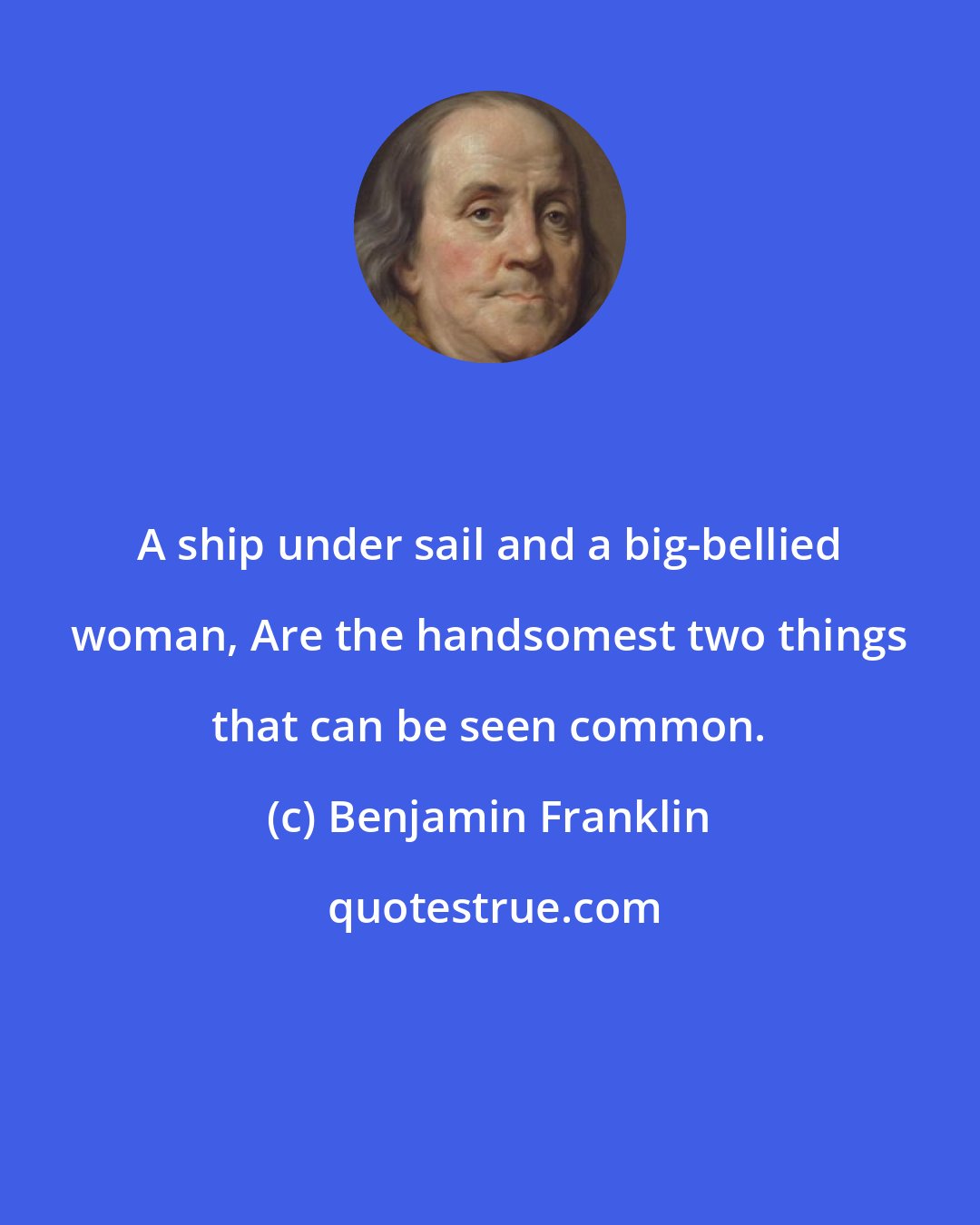 Benjamin Franklin: A ship under sail and a big-bellied woman, Are the handsomest two things that can be seen common.