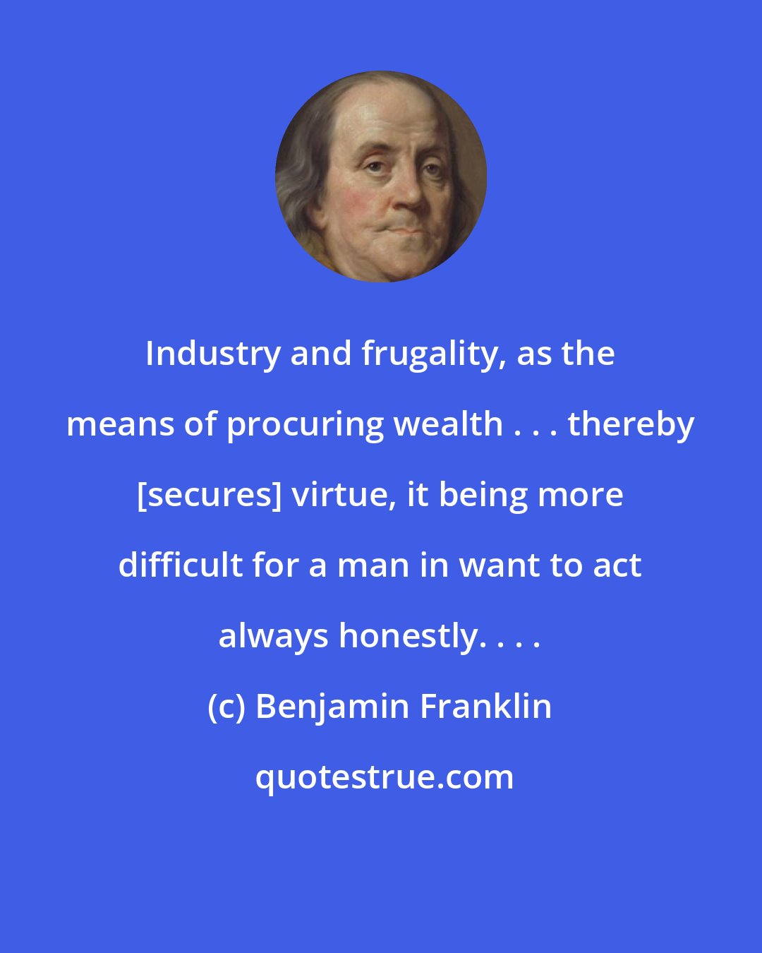 Benjamin Franklin: Industry and frugality, as the means of procuring wealth . . . thereby [secures] virtue, it being more difficult for a man in want to act always honestly. . . .