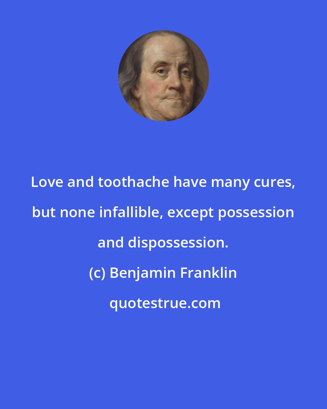 Benjamin Franklin: Love and toothache have many cures, but none infallible, except possession and dispossession.