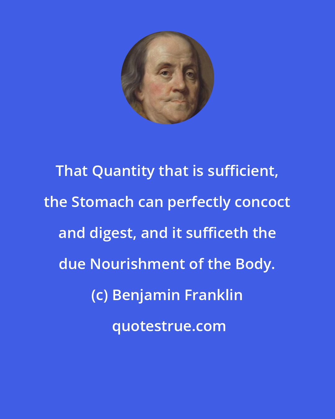 Benjamin Franklin: That Quantity that is sufficient, the Stomach can perfectly concoct and digest, and it sufficeth the due Nourishment of the Body.
