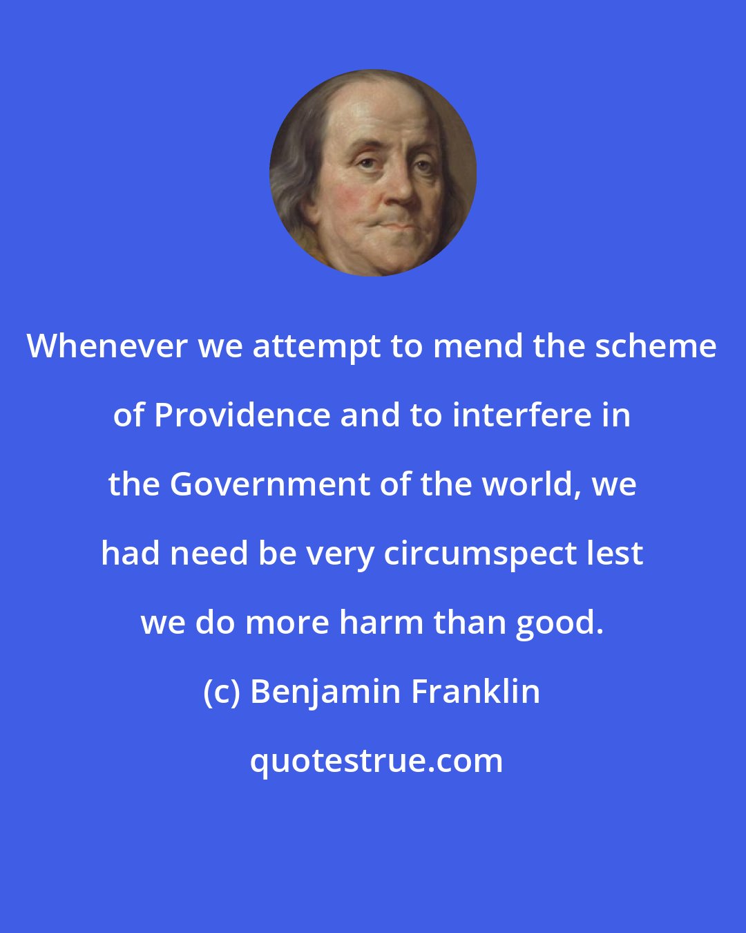 Benjamin Franklin: Whenever we attempt to mend the scheme of Providence and to interfere in the Government of the world, we had need be very circumspect lest we do more harm than good.