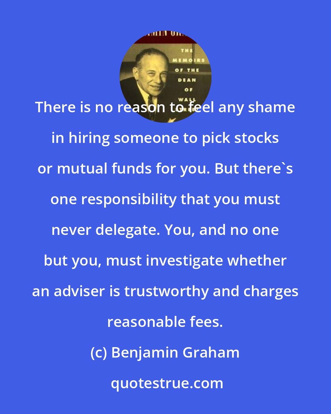Benjamin Graham: There is no reason to feel any shame in hiring someone to pick stocks or mutual funds for you. But there's one responsibility that you must never delegate. You, and no one but you, must investigate whether an adviser is trustworthy and charges reasonable fees.