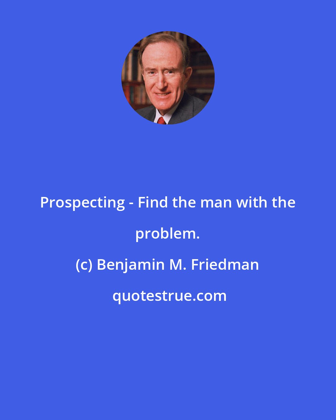 Benjamin M. Friedman: Prospecting - Find the man with the problem.