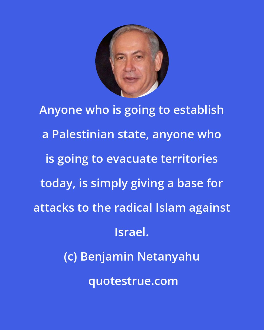 Benjamin Netanyahu: Anyone who is going to establish a Palestinian state, anyone who is going to evacuate territories today, is simply giving a base for attacks to the radical Islam against Israel.