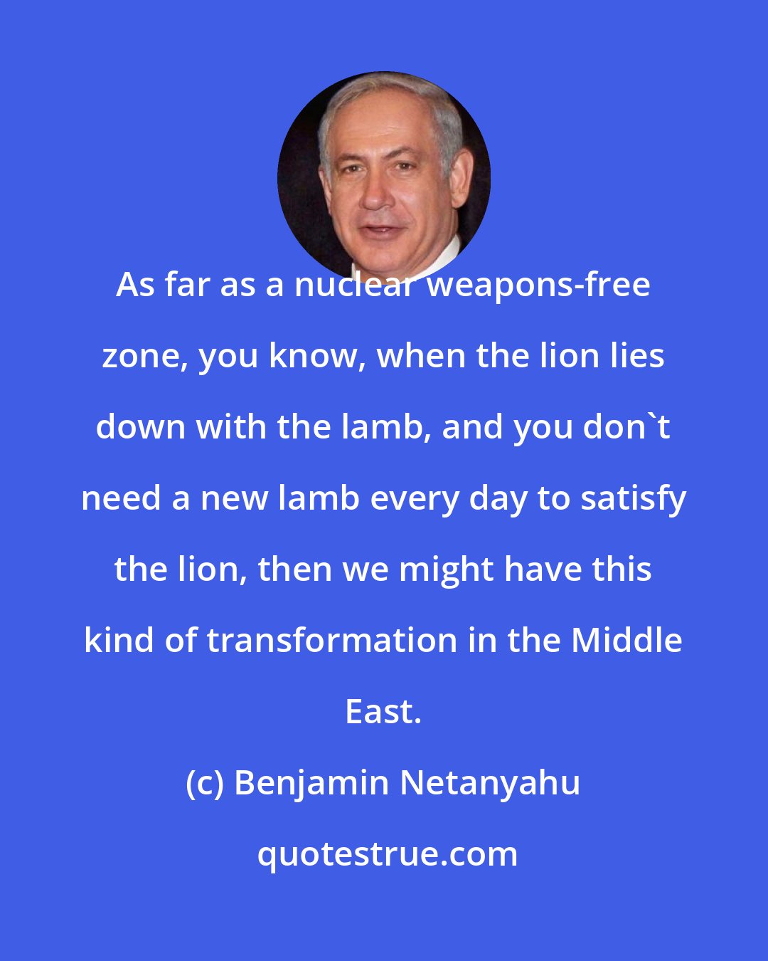 Benjamin Netanyahu: As far as a nuclear weapons-free zone, you know, when the lion lies down with the lamb, and you don't need a new lamb every day to satisfy the lion, then we might have this kind of transformation in the Middle East.