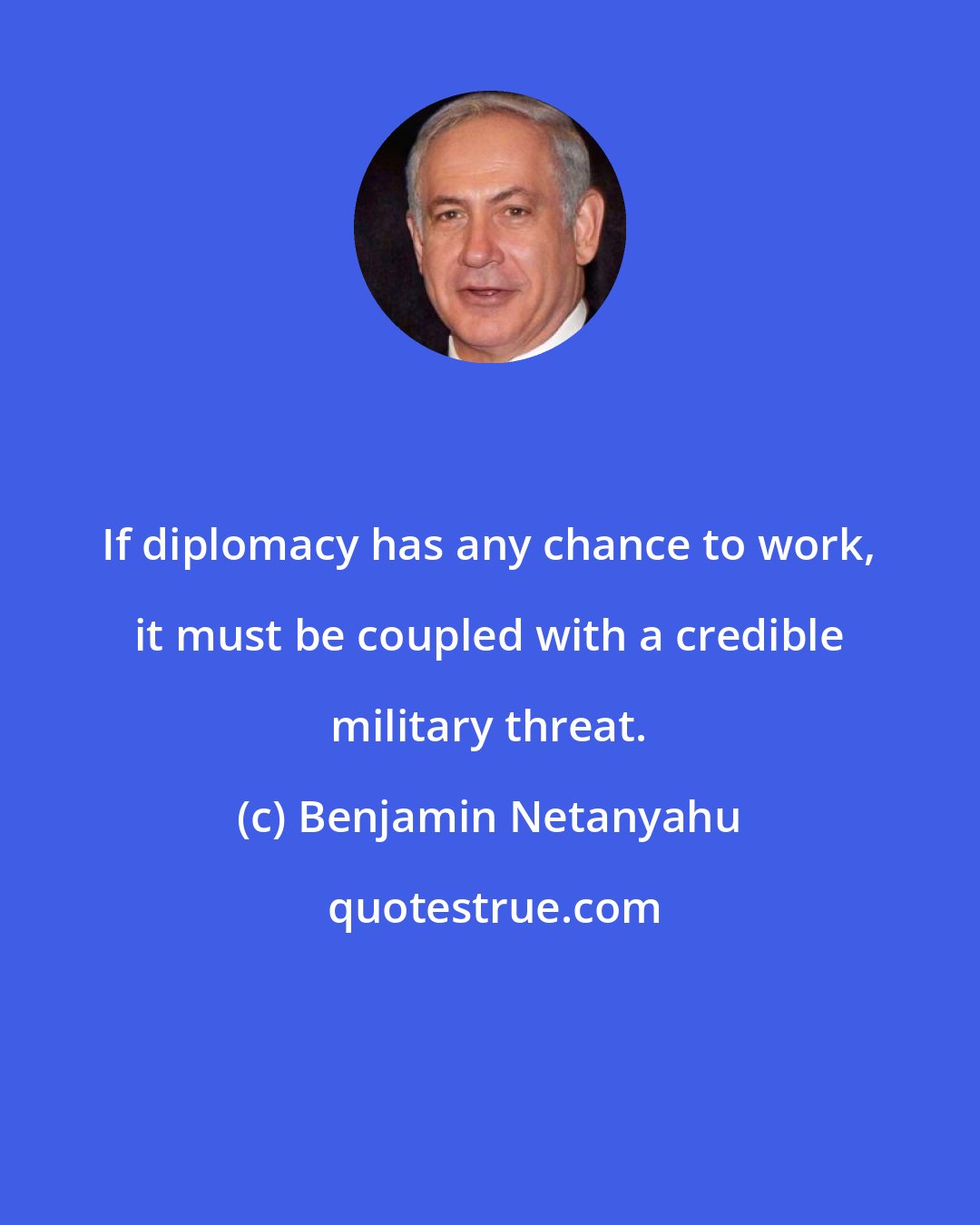 Benjamin Netanyahu: If diplomacy has any chance to work, it must be coupled with a credible military threat.