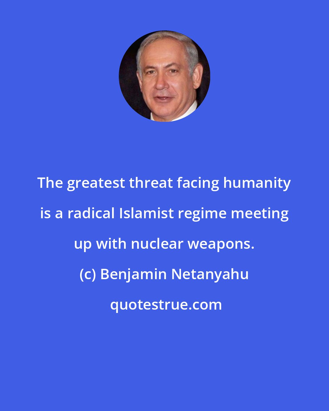 Benjamin Netanyahu: The greatest threat facing humanity is a radical Islamist regime meeting up with nuclear weapons.