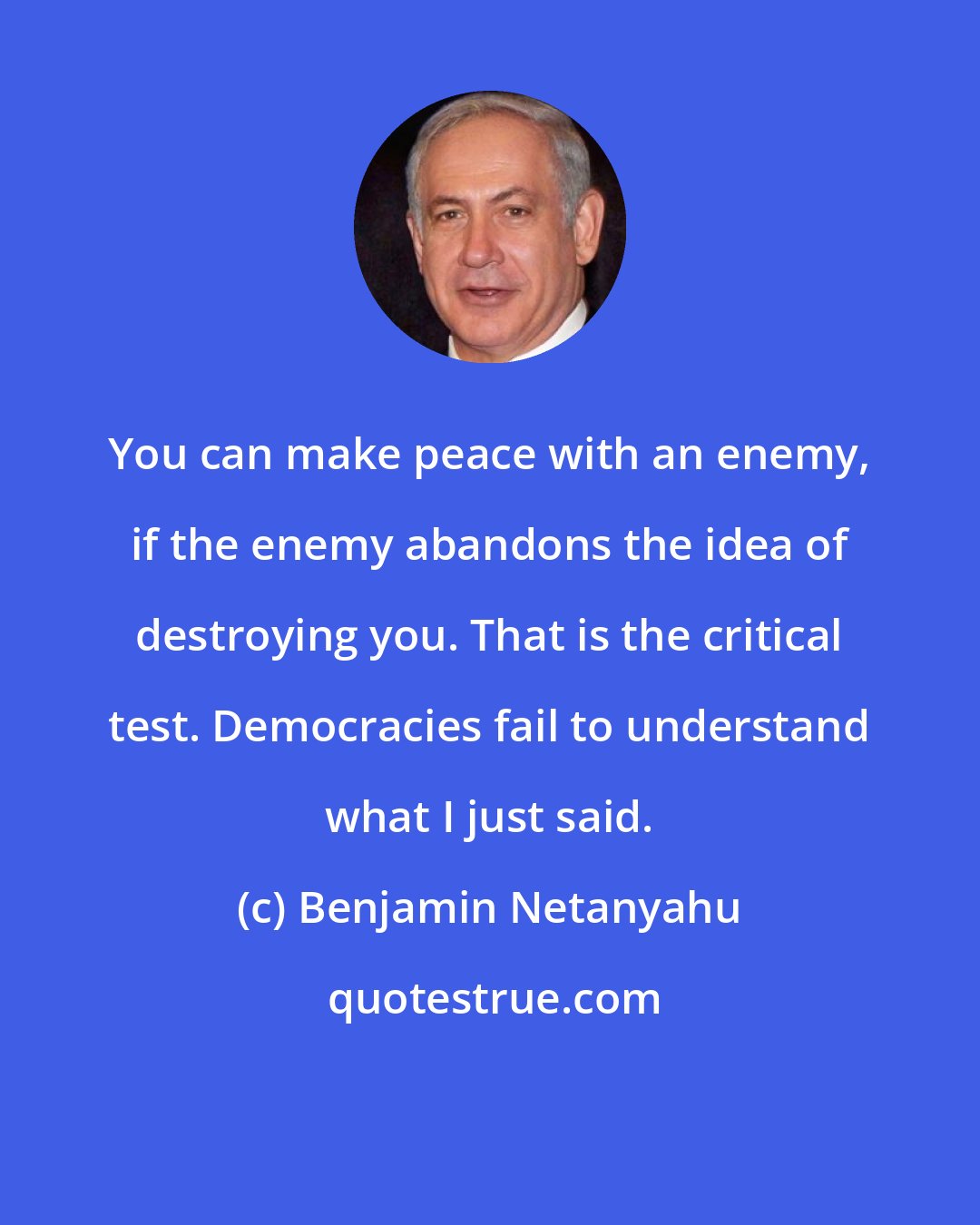 Benjamin Netanyahu: You can make peace with an enemy, if the enemy abandons the idea of destroying you. That is the critical test. Democracies fail to understand what I just said.