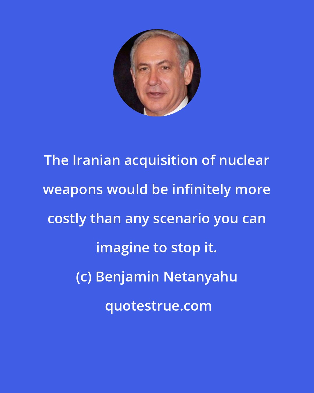 Benjamin Netanyahu: The Iranian acquisition of nuclear weapons would be infinitely more costly than any scenario you can imagine to stop it.