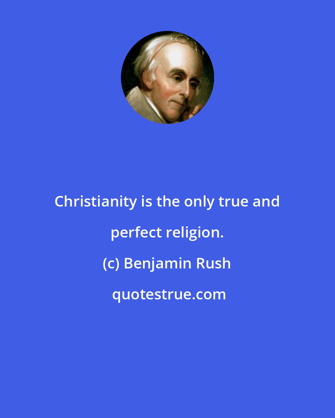 Benjamin Rush: Christianity is the only true and perfect religion.
