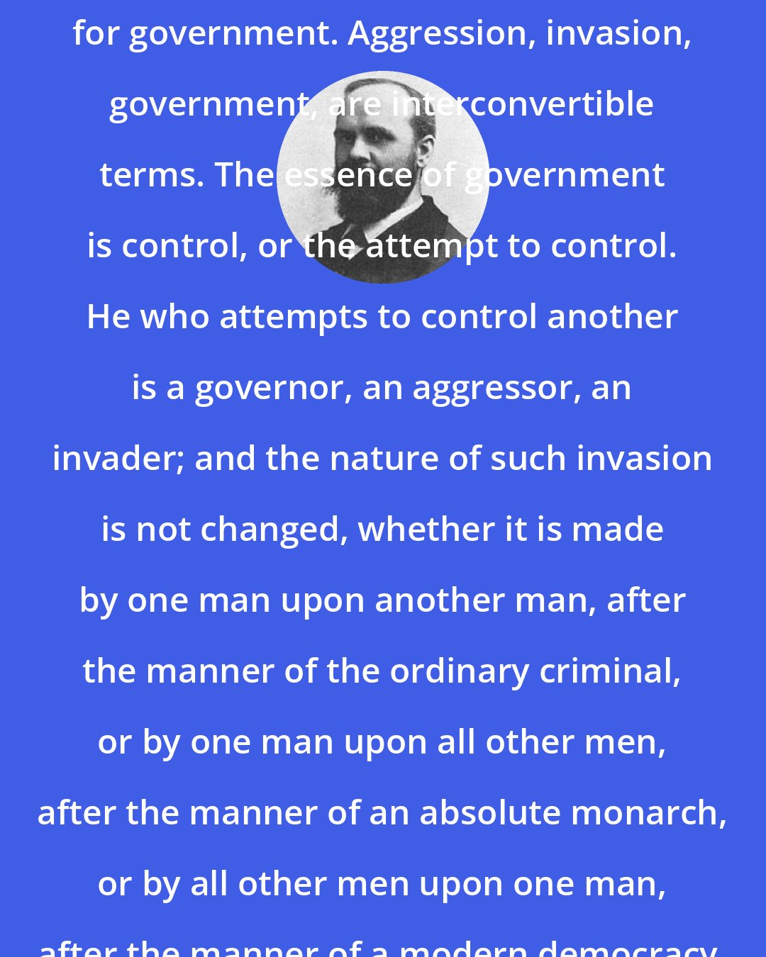 Benjamin Tucker: Aggression is simply another name for government. Aggression, invasion, government, are interconvertible terms. The essence of government is control, or the attempt to control. He who attempts to control another is a governor, an aggressor, an invader; and the nature of such invasion is not changed, whether it is made by one man upon another man, after the manner of the ordinary criminal, or by one man upon all other men, after the manner of an absolute monarch, or by all other men upon one man, after the manner of a modern democracy.