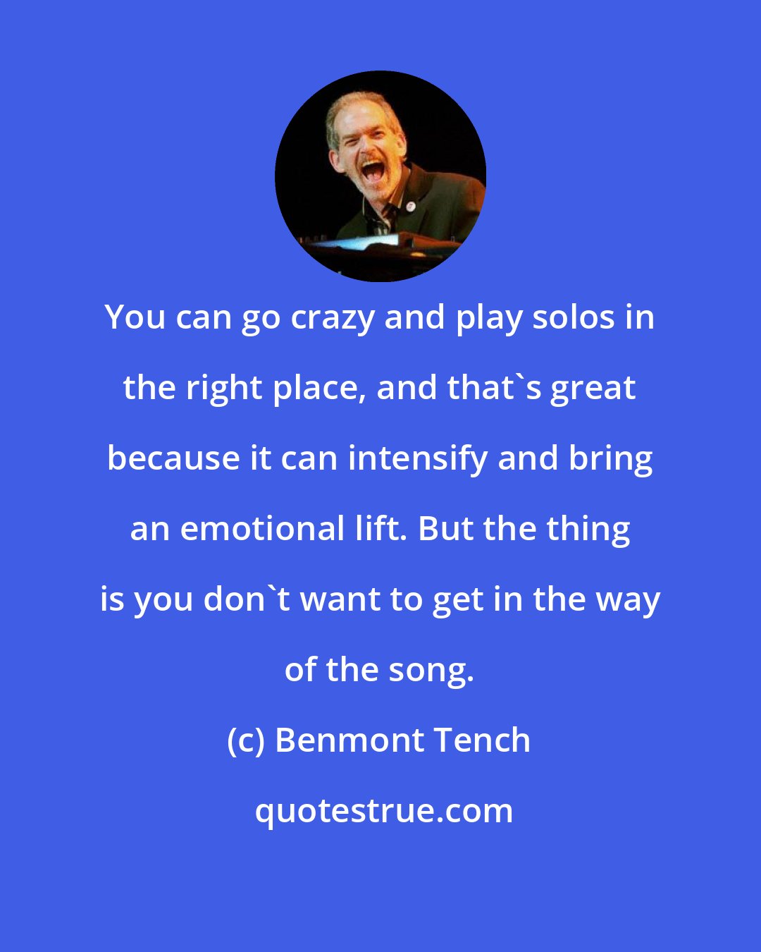 Benmont Tench: You can go crazy and play solos in the right place, and that's great because it can intensify and bring an emotional lift. But the thing is you don't want to get in the way of the song.