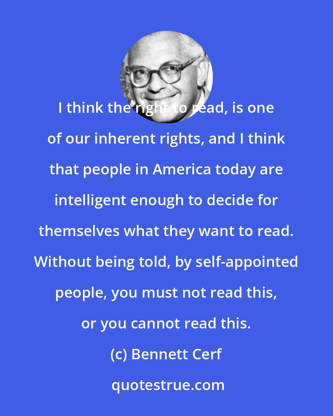 Bennett Cerf: I think the right to read, is one of our inherent rights, and I think that people in America today are intelligent enough to decide for themselves what they want to read. Without being told, by self-appointed people, you must not read this, or you cannot read this.