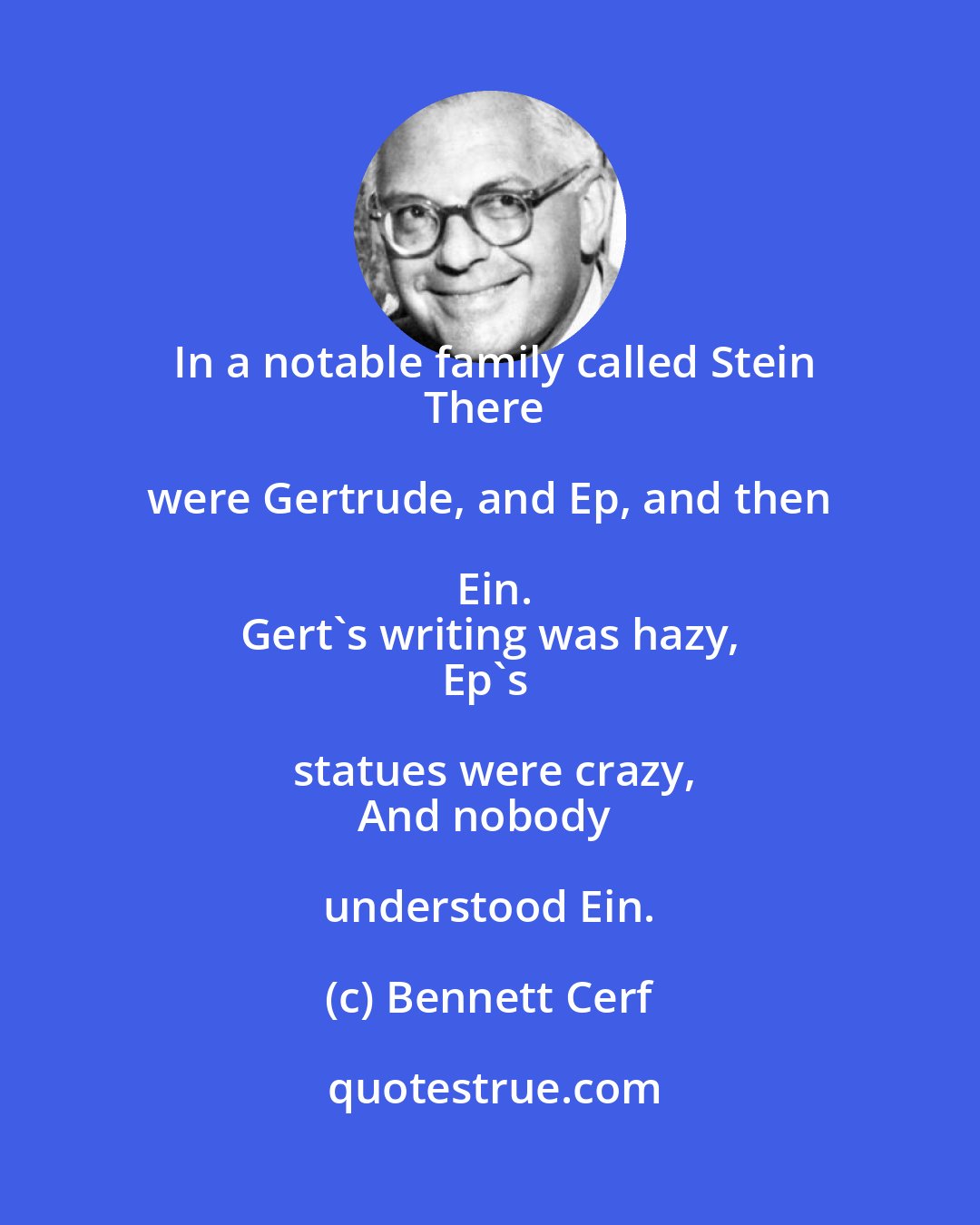 Bennett Cerf: In a notable family called Stein
There were Gertrude, and Ep, and then Ein.
Gert's writing was hazy,
Ep's statues were crazy,
And nobody understood Ein.