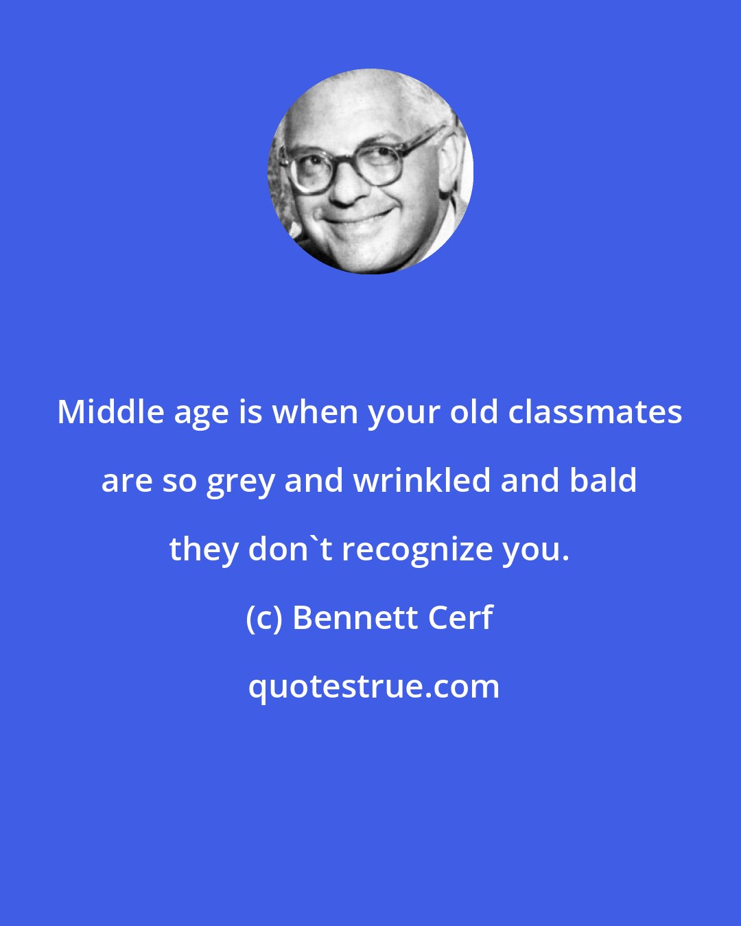 Bennett Cerf: Middle age is when your old classmates are so grey and wrinkled and bald they don't recognize you.
