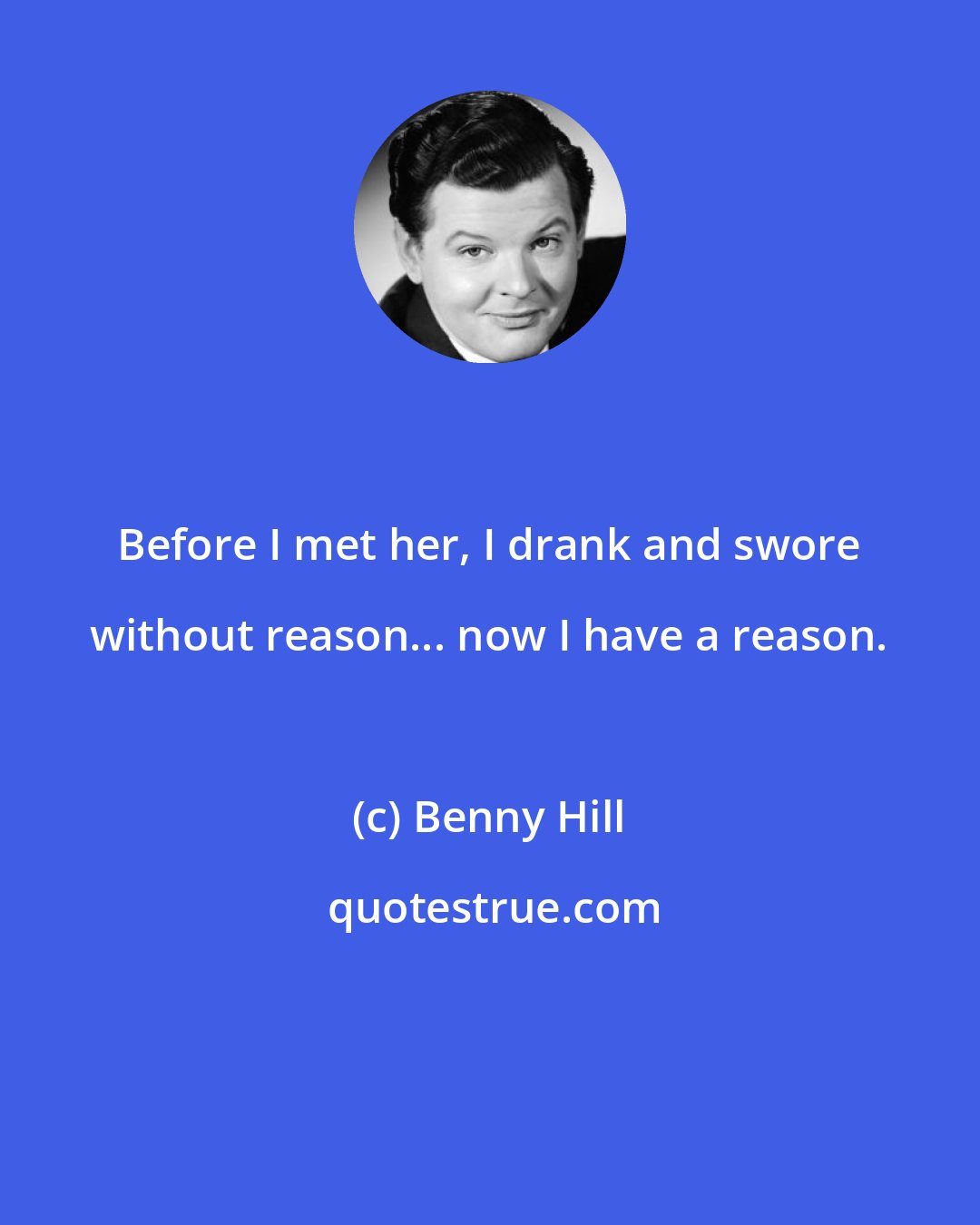 Benny Hill: Before I met her, I drank and swore without reason... now I have a reason.