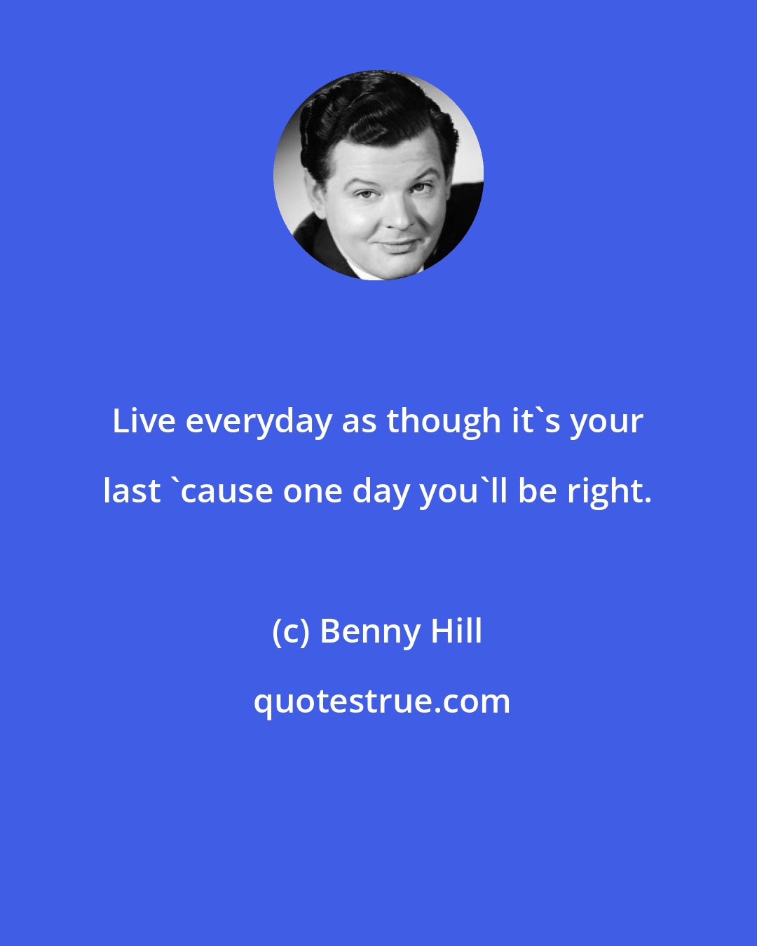 Benny Hill: Live everyday as though it's your last 'cause one day you'll be right.
