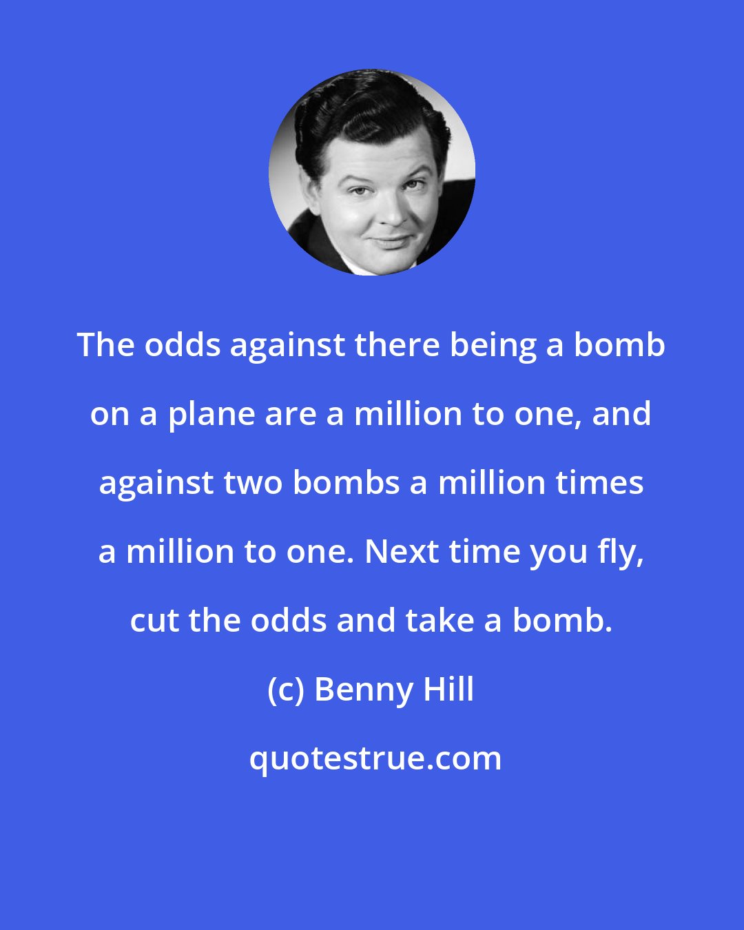 Benny Hill: The odds against there being a bomb on a plane are a million to one, and against two bombs a million times a million to one. Next time you fly, cut the odds and take a bomb.