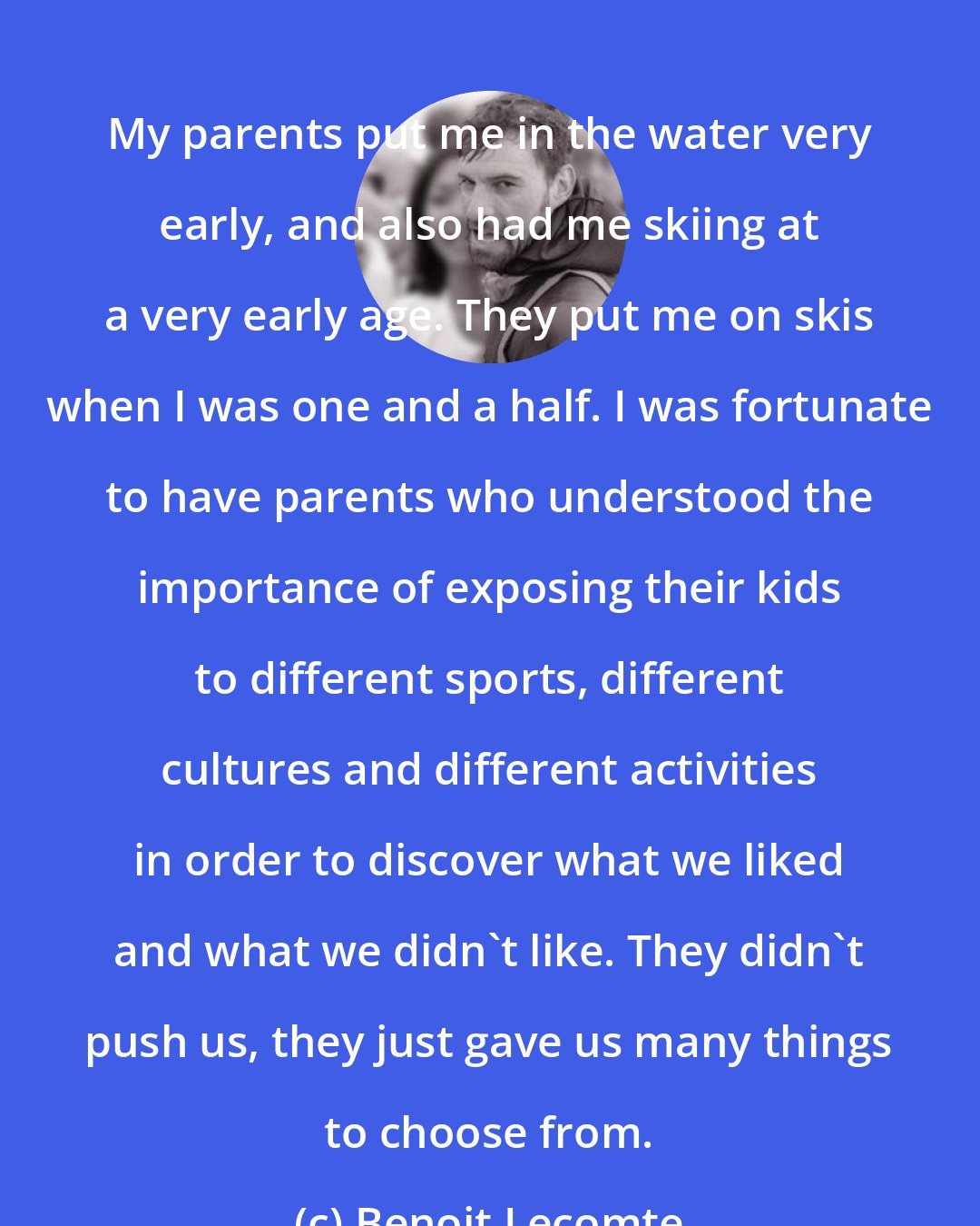 Benoit Lecomte: My parents put me in the water very early, and also had me skiing at a very early age. They put me on skis when I was one and a half. I was fortunate to have parents who understood the importance of exposing their kids to different sports, different cultures and different activities in order to discover what we liked and what we didn't like. They didn't push us, they just gave us many things to choose from.