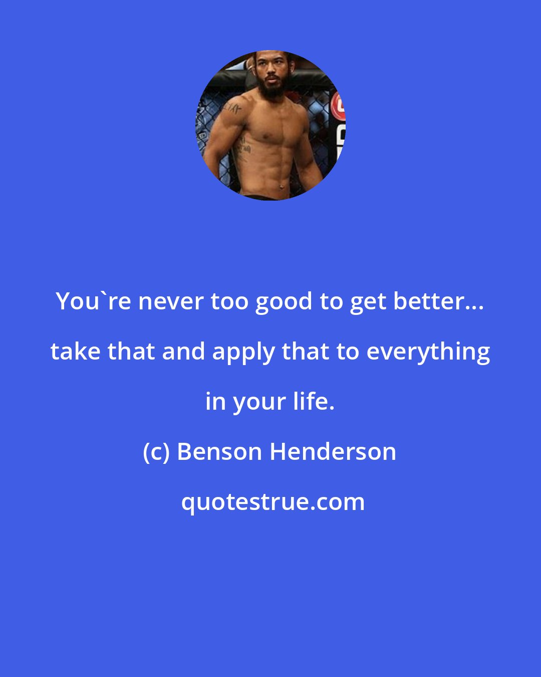 Benson Henderson: You're never too good to get better... take that and apply that to everything in your life.