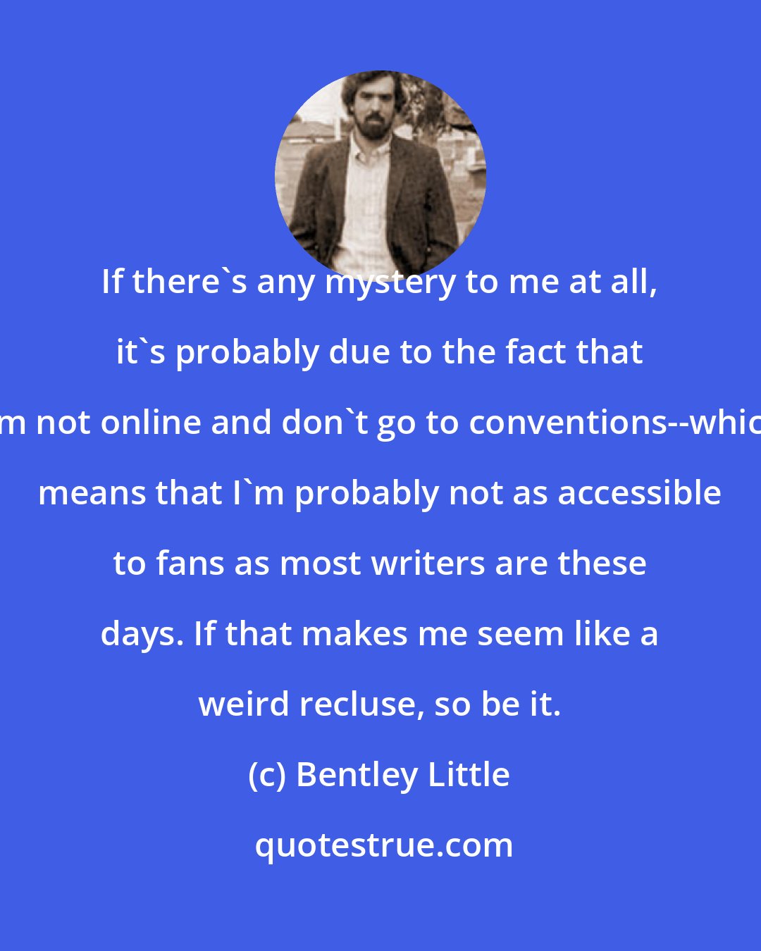 Bentley Little: If there's any mystery to me at all, it's probably due to the fact that I'm not online and don't go to conventions--which means that I'm probably not as accessible to fans as most writers are these days. If that makes me seem like a weird recluse, so be it.