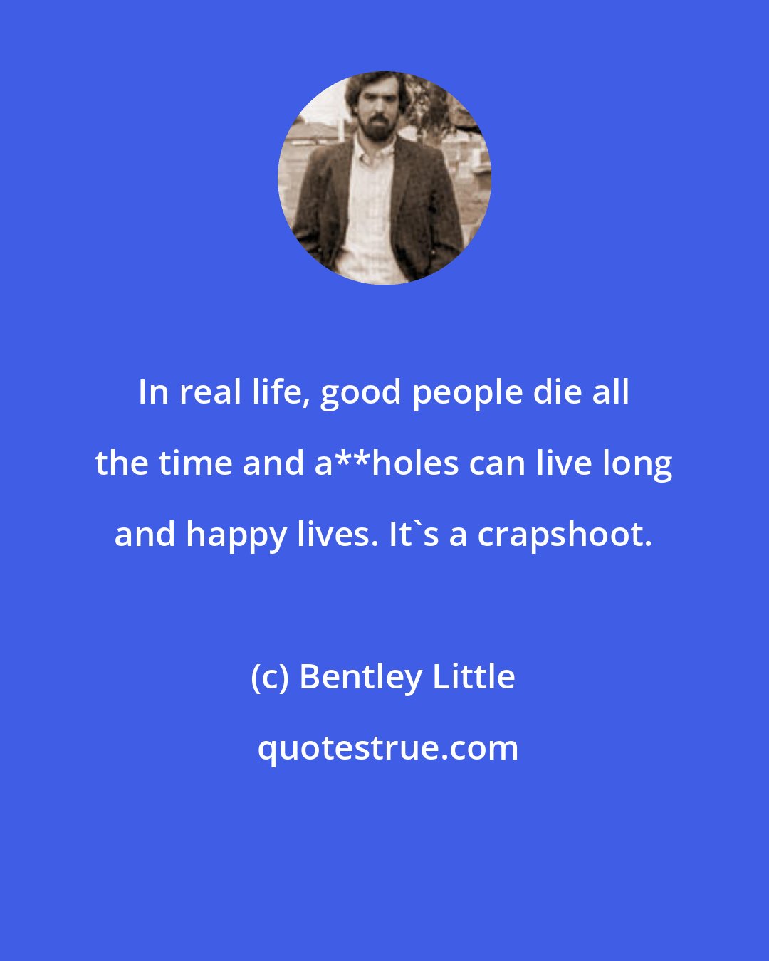 Bentley Little: In real life, good people die all the time and a**holes can live long and happy lives. It's a crapshoot.