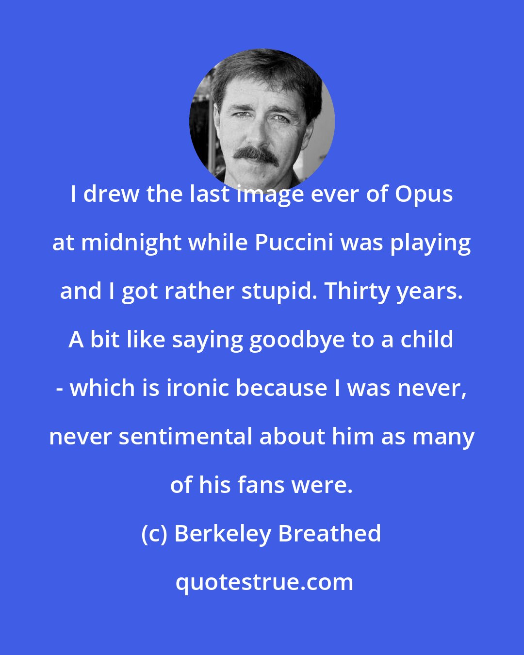 Berkeley Breathed: I drew the last image ever of Opus at midnight while Puccini was playing and I got rather stupid. Thirty years. A bit like saying goodbye to a child - which is ironic because I was never, never sentimental about him as many of his fans were.