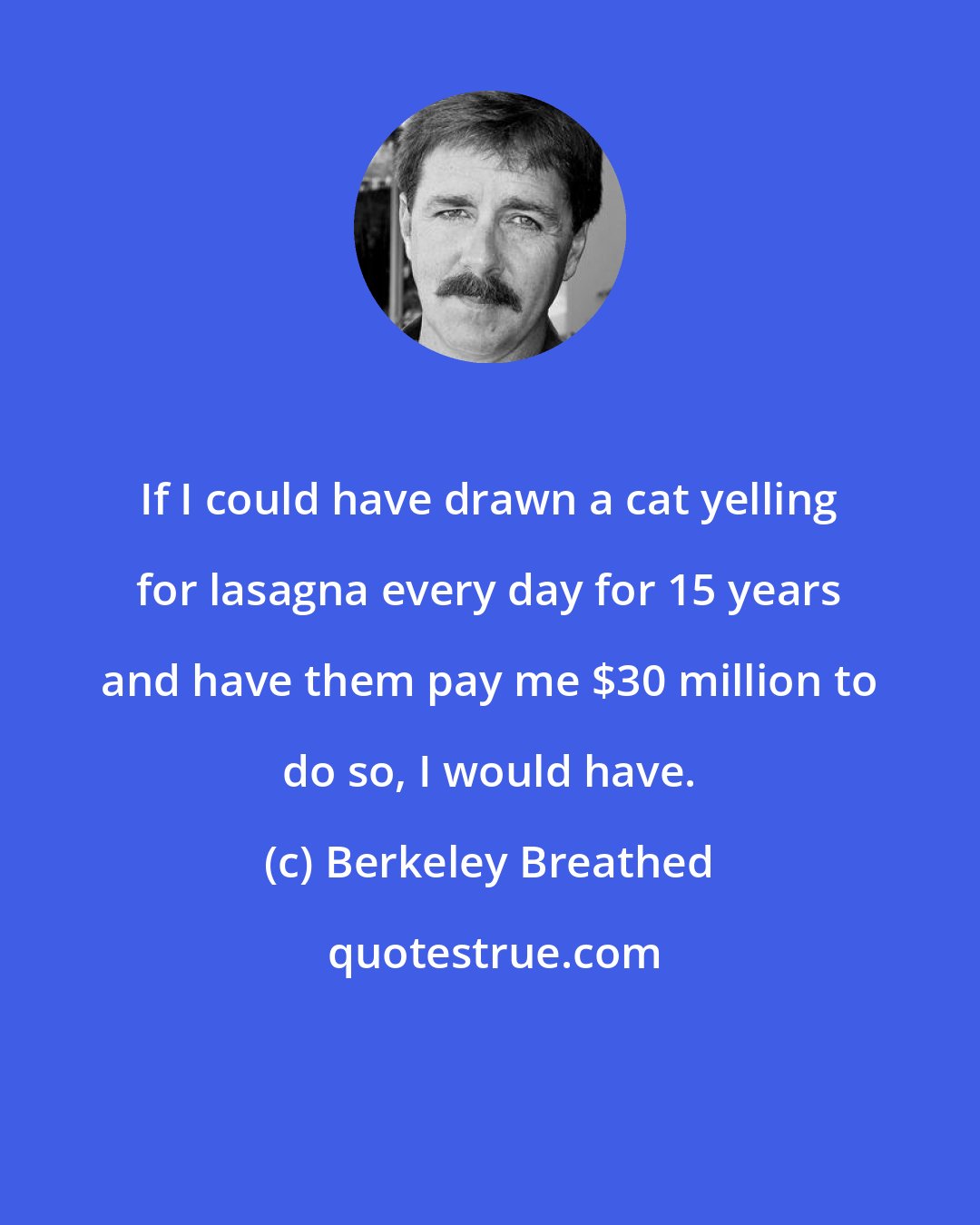 Berkeley Breathed: If I could have drawn a cat yelling for lasagna every day for 15 years and have them pay me $30 million to do so, I would have.