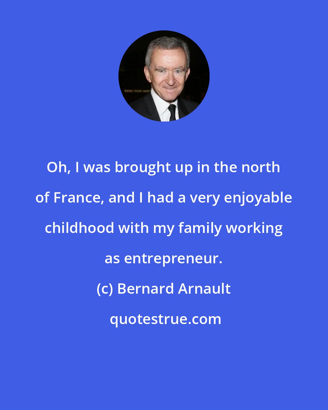 Bernard Arnault: Oh, I was brought up in the north of France, and I had a very enjoyable childhood with my family working as entrepreneur.