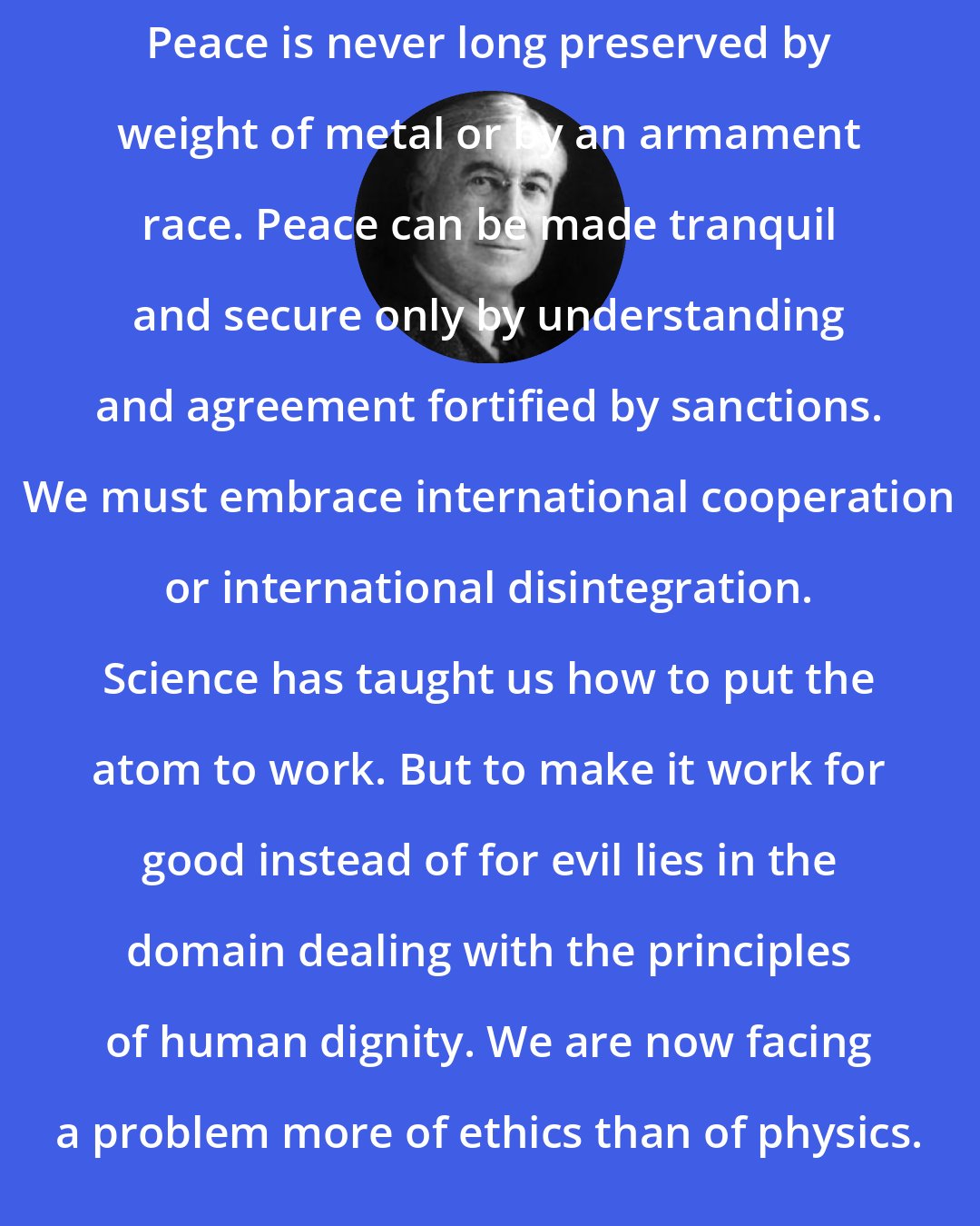 Bernard Baruch: Peace is never long preserved by weight of metal or by an armament race. Peace can be made tranquil and secure only by understanding and agreement fortified by sanctions. We must embrace international cooperation or international disintegration. Science has taught us how to put the atom to work. But to make it work for good instead of for evil lies in the domain dealing with the principles of human dignity. We are now facing a problem more of ethics than of physics.