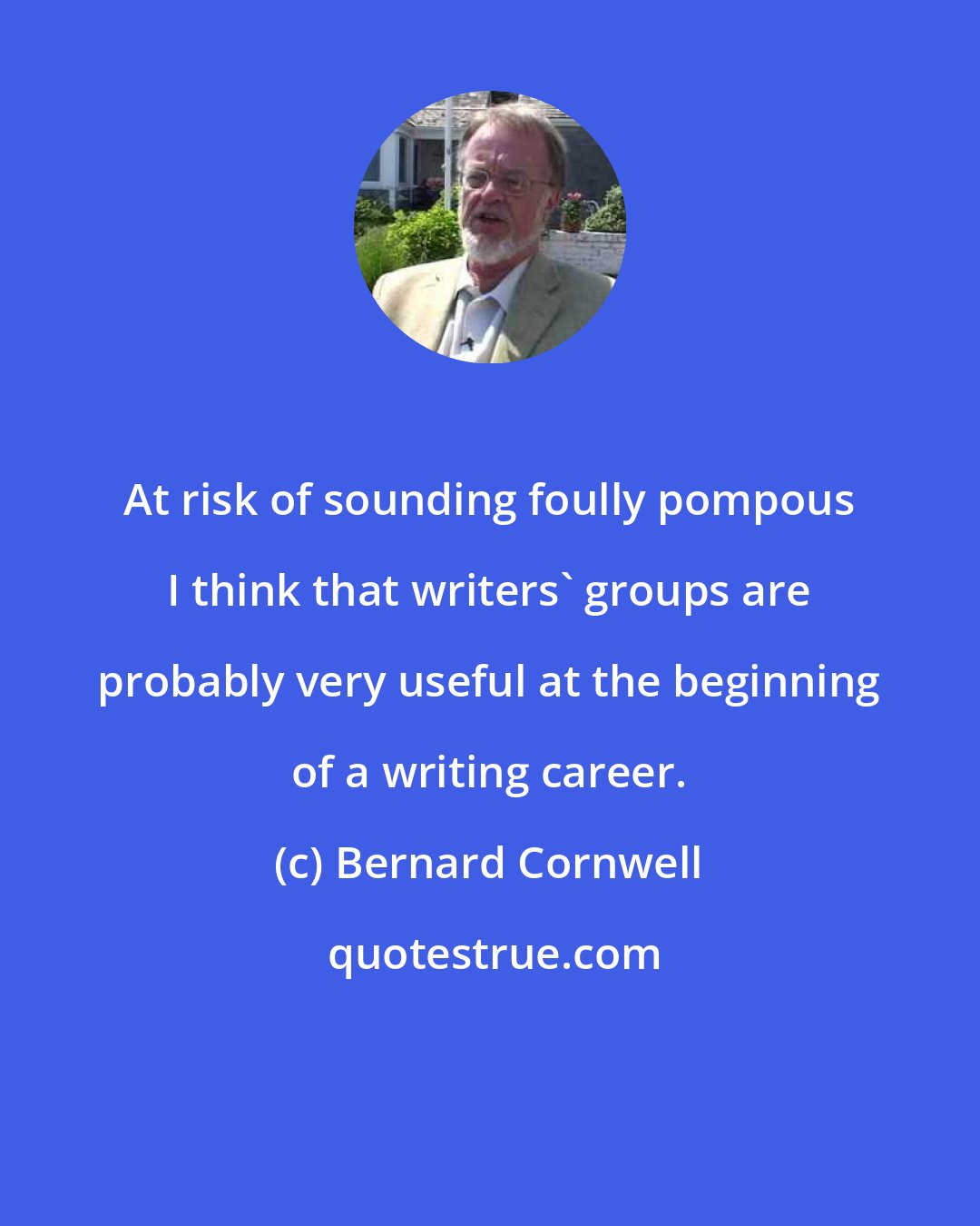 Bernard Cornwell: At risk of sounding foully pompous I think that writers' groups are probably very useful at the beginning of a writing career.