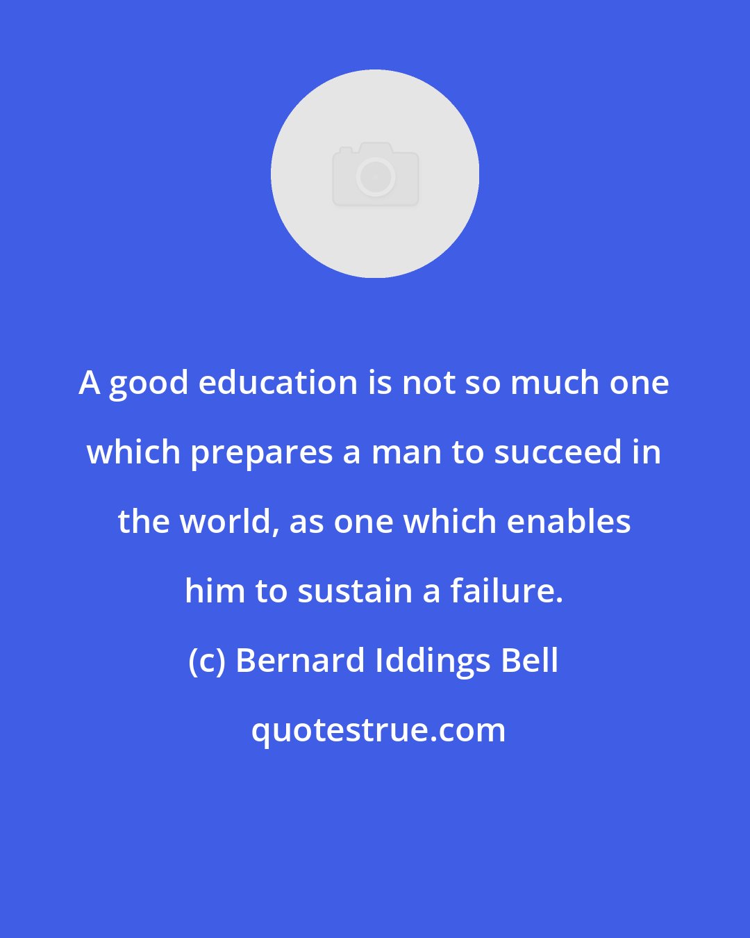 Bernard Iddings Bell: A good education is not so much one which prepares a man to succeed in the world, as one which enables him to sustain a failure.