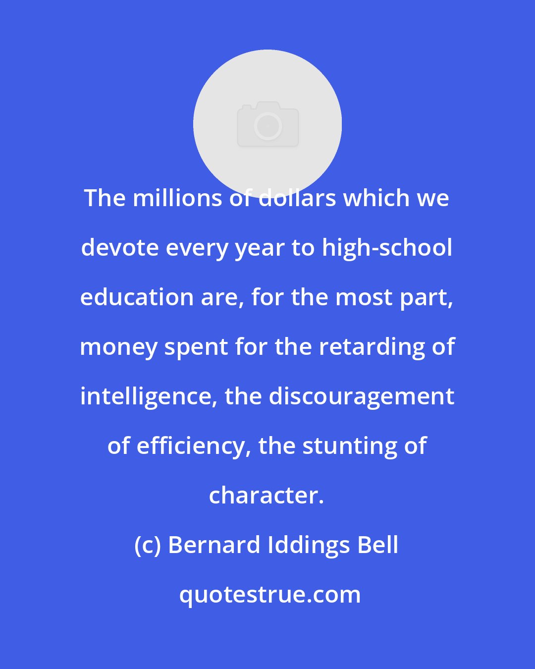 Bernard Iddings Bell: The millions of dollars which we devote every year to high-school education are, for the most part, money spent for the retarding of intelligence, the discouragement of efficiency, the stunting of character.